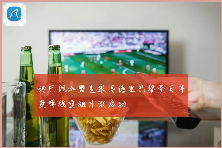 姆巴佩加盟皇家马德里巴黎圣日耳曼锋线重组计划启动