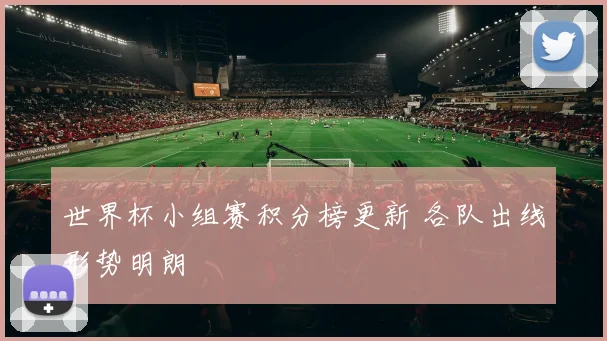 世界杯小组赛积分榜更新 各队出线形势明朗