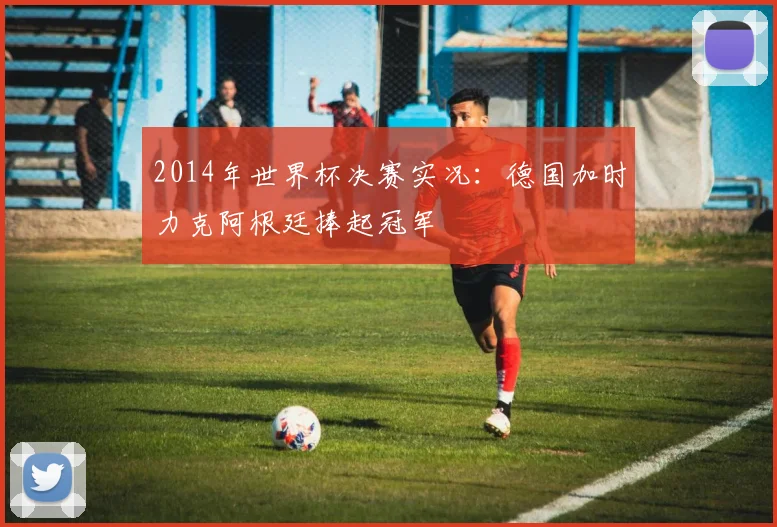2014年世界杯决赛实况:德国加时力克阿根廷捧起冠军