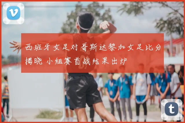 西班牙女足对哥斯达黎加女足比分揭晓 小组赛首战结果出炉