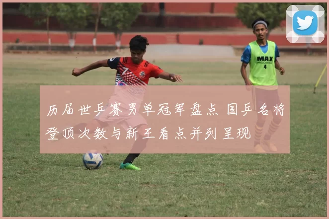 历届世乒赛男单冠军盘点 国乒名将登顶次数与新王看点并列呈现