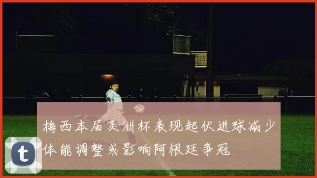 梅西本届美洲杯表现起伏进球减少体能调整或影响阿根廷争冠