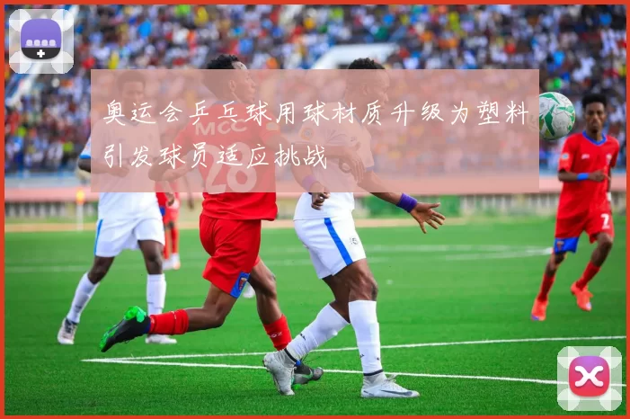 奥运会乒乓球用球材质升级为塑料引发球员适应挑战