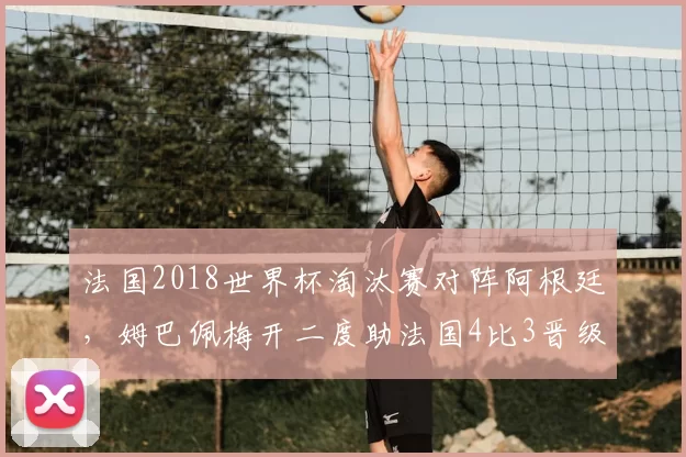 法国2018世界杯淘汰赛对阵阿根廷,姆巴佩梅开二度助法国4比3晋级