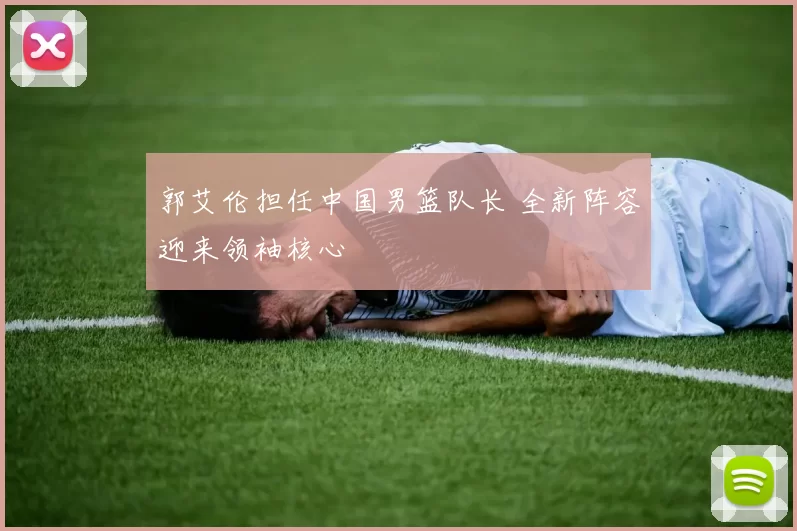 郭艾伦担任中国男篮队长 全新阵容迎来领袖核心