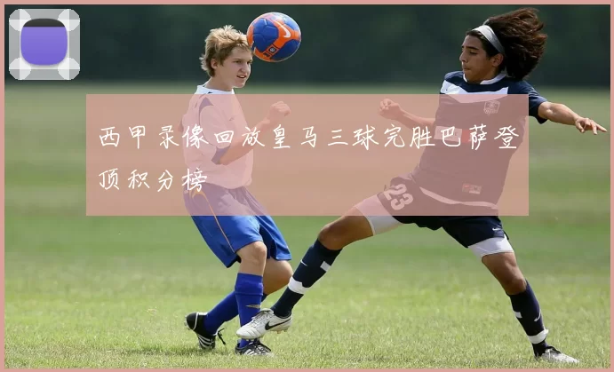 西甲录像回放皇马三球完胜巴萨登顶积分榜