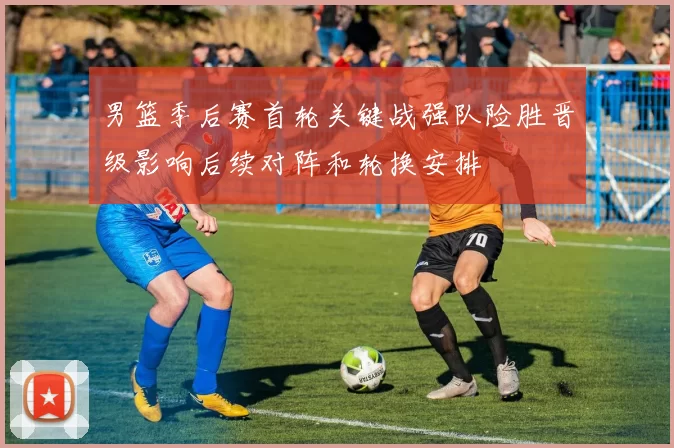 男篮季后赛首轮关键战强队险胜晋级影响后续对阵和轮换安排