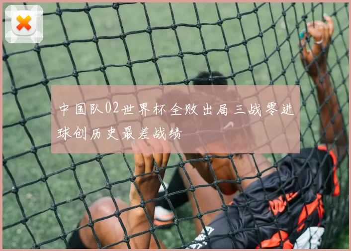 中国队02世界杯全败出局三战零进球创历史最差战绩