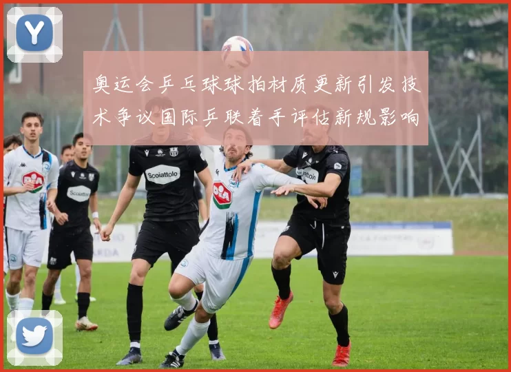 奥运会乒乓球球拍材质更新引发技术争议国际乒联着手评估新规影响