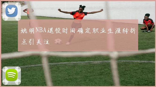 姚明NBA退役时间确定职业生涯转折点引关注