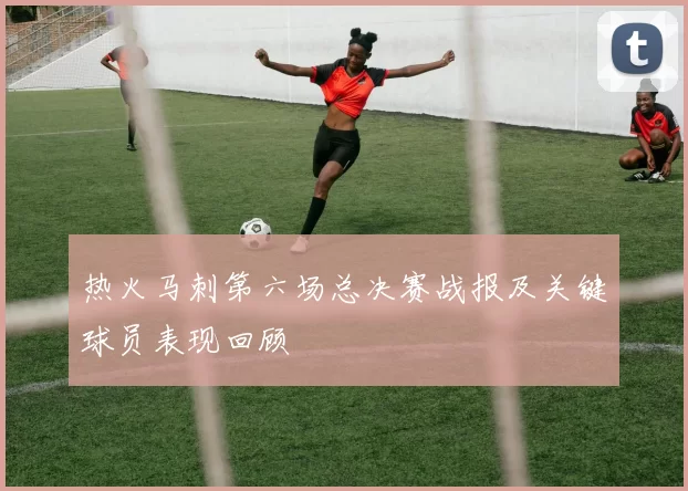 热火马刺第六场总决赛战报及关键球员表现回顾