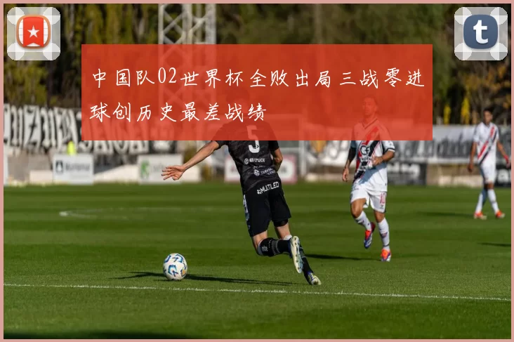 中国队02世界杯全败出局三战零进球创历史最差战绩