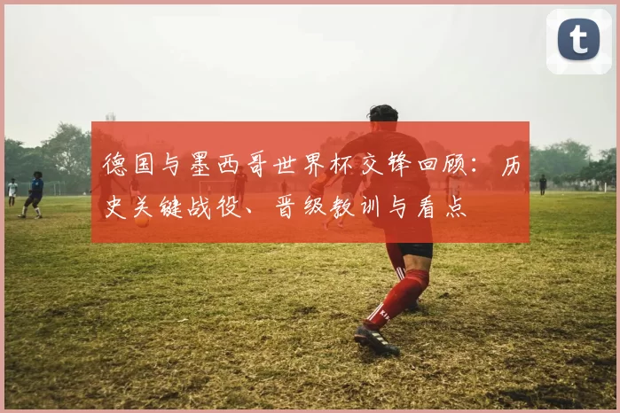 德国与墨西哥世界杯交锋回顾:历史关键战役、晋级教训与看点