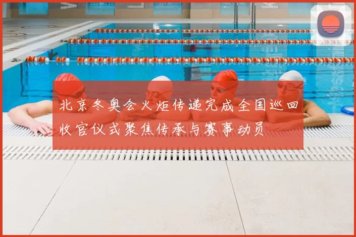 北京冬奥会火炬传递完成全国巡回收官仪式聚焦传承与赛事动员