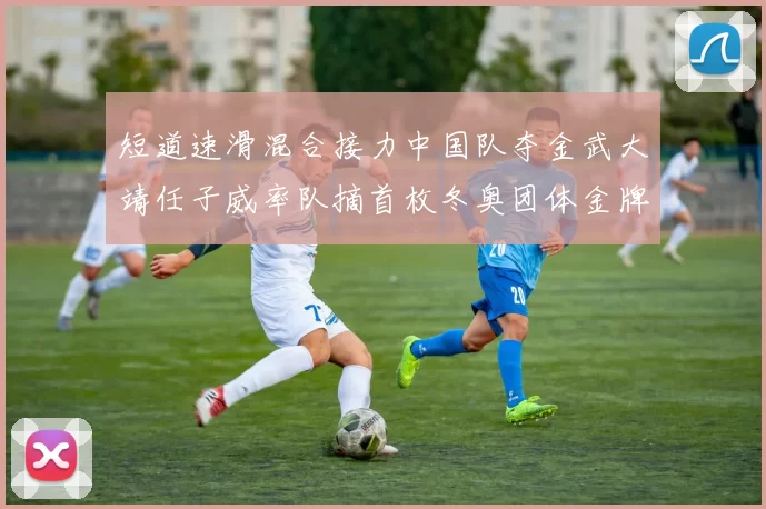 短道速滑混合接力中国队夺金武大靖任子威率队摘首枚冬奥团体金牌