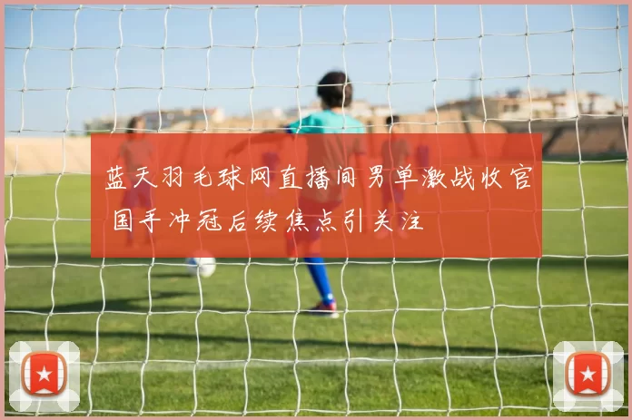 蓝天羽毛球网直播间男单激战收官 国手冲冠后续焦点引关注