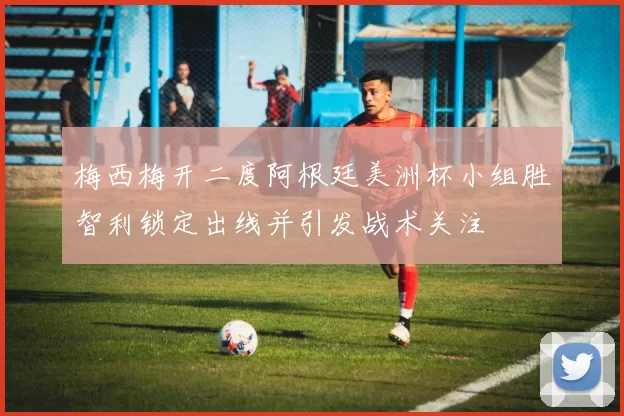 梅西梅开二度阿根廷美洲杯小组胜智利锁定出线并引发战术关注