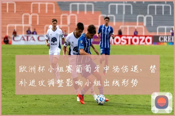 欧洲杯小组赛葡萄牙中场伤退,替补进攻调整影响小组出线形势