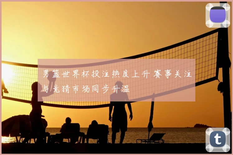 男篮世界杯投注热度上升 赛事关注与竞猜市场同步升温