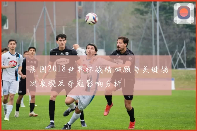 法国2018世界杯战绩回顾与关键场次表现及夺冠影响分析