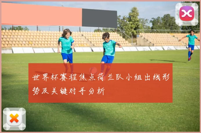 世界杯赛程焦点荷兰队小组出线形势及关键对手分析