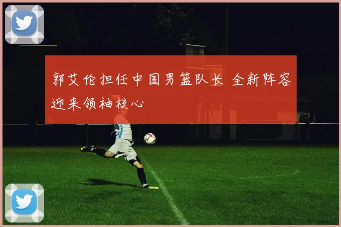 郭艾伦担任中国男篮队长 全新阵容迎来领袖核心