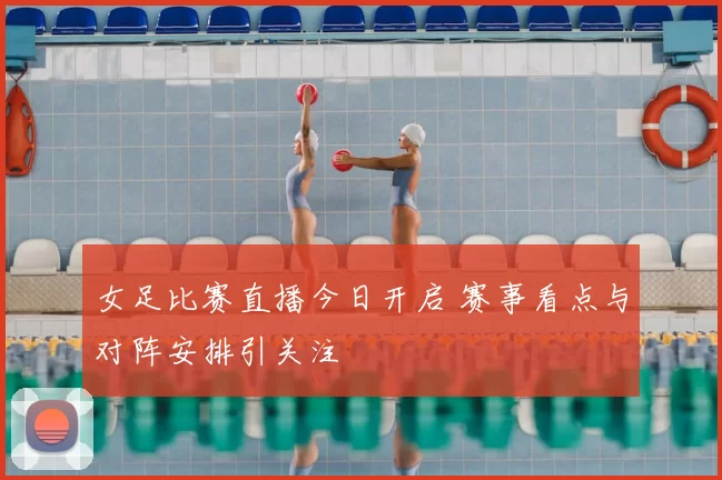女足比赛直播今日开启 赛事看点与对阵安排引关注