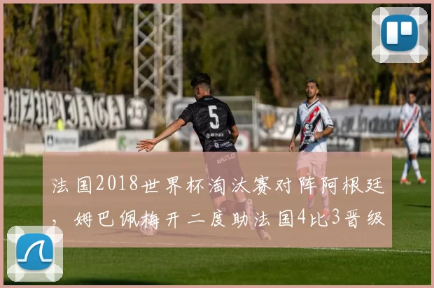 法国2018世界杯淘汰赛对阵阿根廷,姆巴佩梅开二度助法国4比3晋级