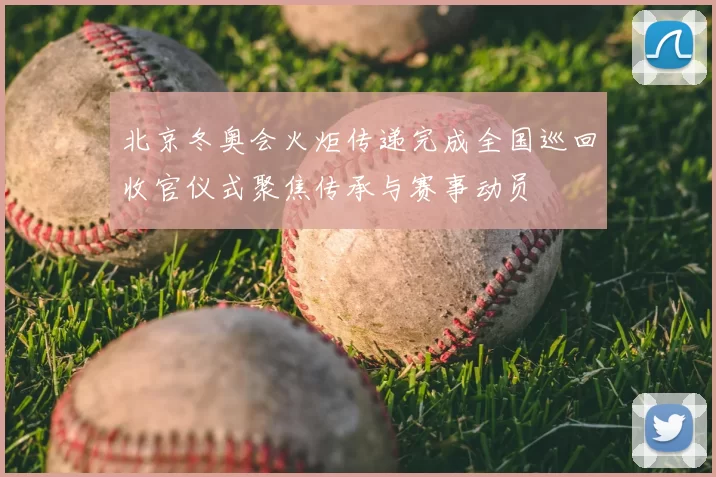 北京冬奥会火炬传递完成全国巡回收官仪式聚焦传承与赛事动员