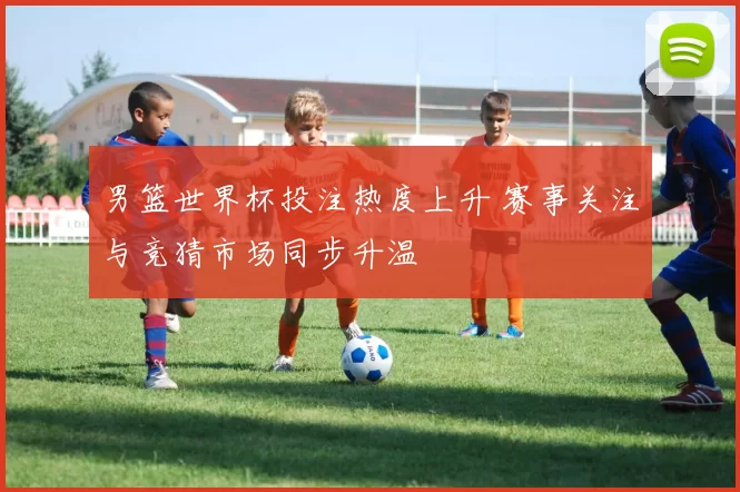 男篮世界杯投注热度上升 赛事关注与竞猜市场同步升温